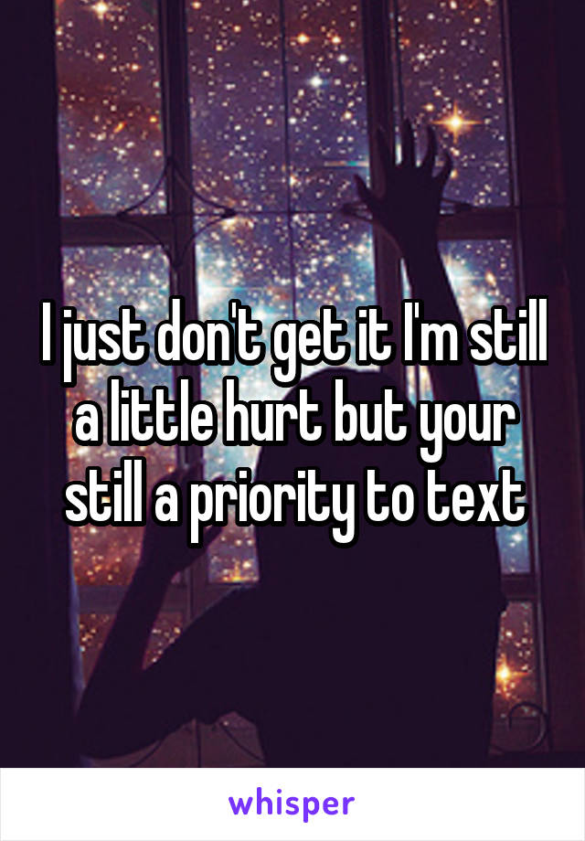 I just don't get it I'm still a little hurt but your still a priority to text