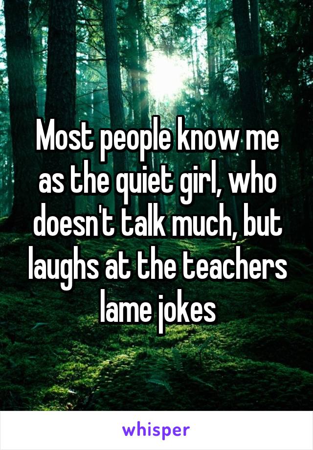 Most people know me as the quiet girl, who doesn't talk much, but laughs at the teachers lame jokes