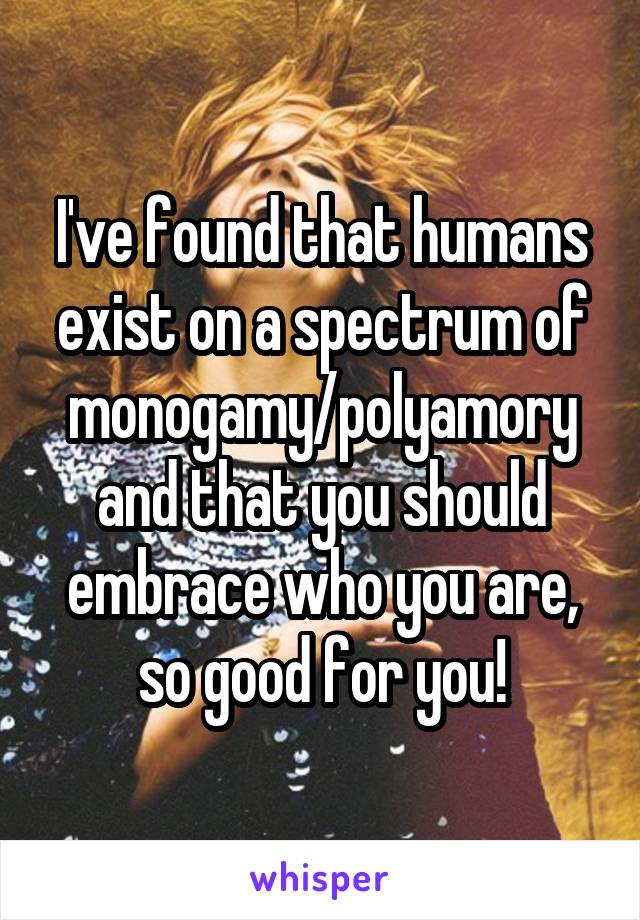 I've found that humans exist on a spectrum of monogamy/polyamory and that you should embrace who you are, so good for you!