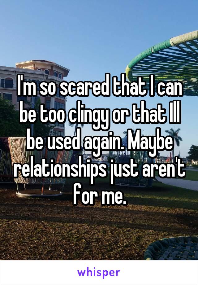 I'm so scared that I can be too clingy or that Ill be used again. Maybe relationships just aren't for me.