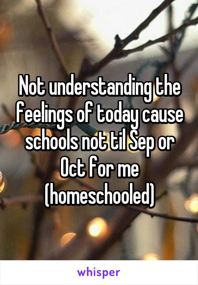 Not understanding the feelings of today cause schools not til Sep or Oct for me (homeschooled)