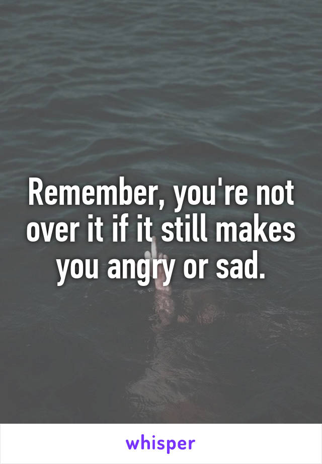 Remember, you're not over it if it still makes you angry or sad.