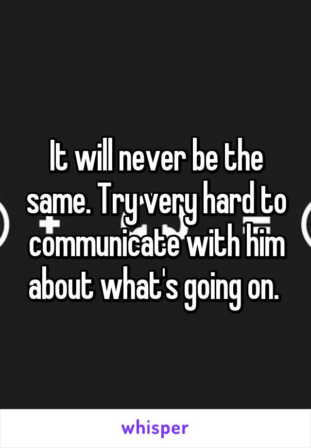 It will never be the same. Try very hard to communicate with him about what's going on. 