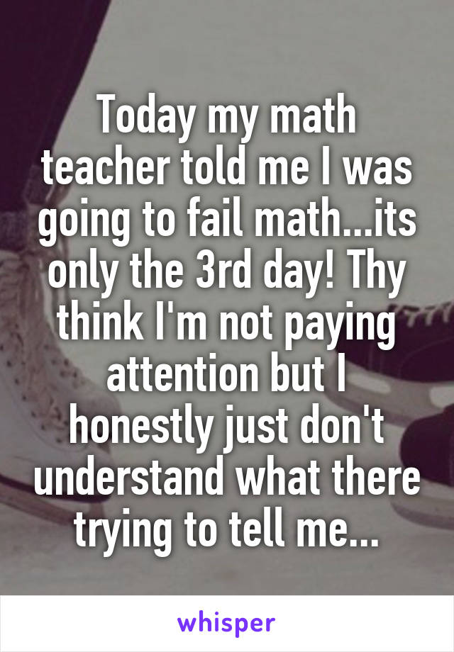 Today my math teacher told me I was going to fail math...its only the 3rd day! Thy think I'm not paying attention but I honestly just don't understand what there trying to tell me...