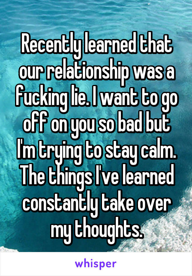 Recently learned that our relationship was a fucking lie. I want to go off on you so bad but I'm trying to stay calm. The things I've learned constantly take over my thoughts.