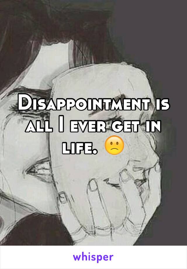 Disappointment is all I ever get in life. 🙁