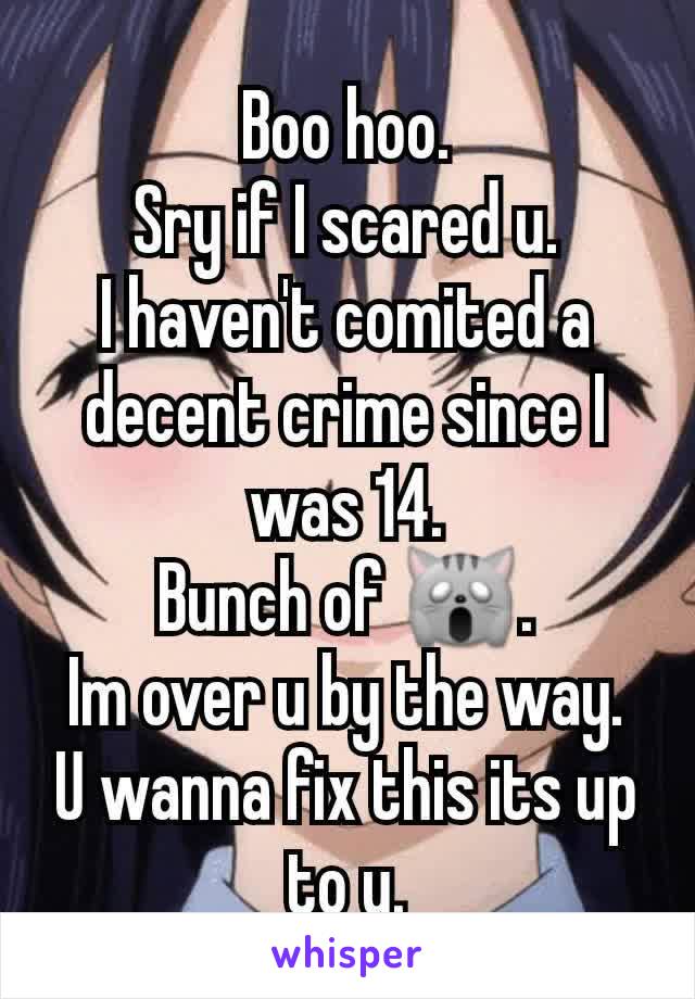 Boo hoo.
Sry if I scared u.
I haven't comited a decent crime since I was 14.
Bunch of 🙀.
Im over u by the way.
U wanna fix this its up to u.