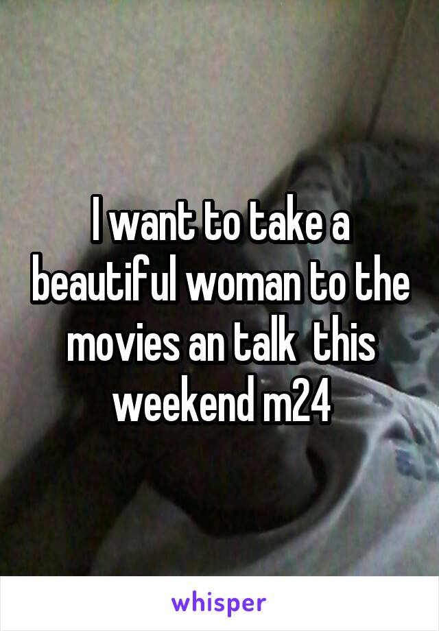 I want to take a beautiful woman to the movies an talk  this weekend m24