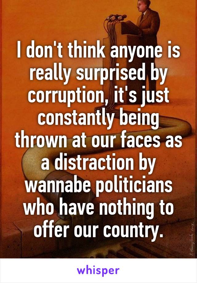 I don't think anyone is really surprised by corruption, it's just constantly being thrown at our faces as a distraction by wannabe politicians who have nothing to offer our country.