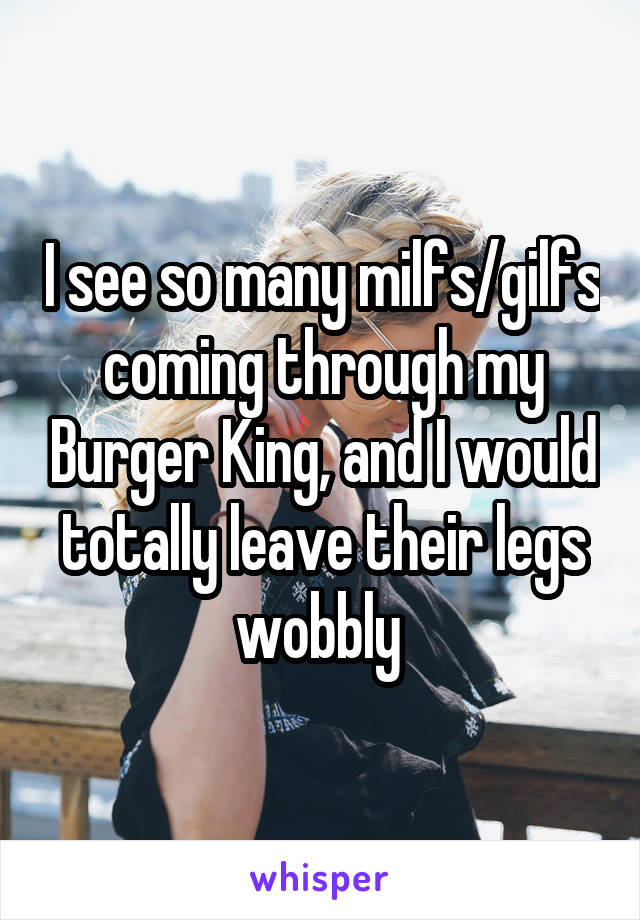 I see so many milfs/gilfs coming through my Burger King, and I would totally leave their legs wobbly 