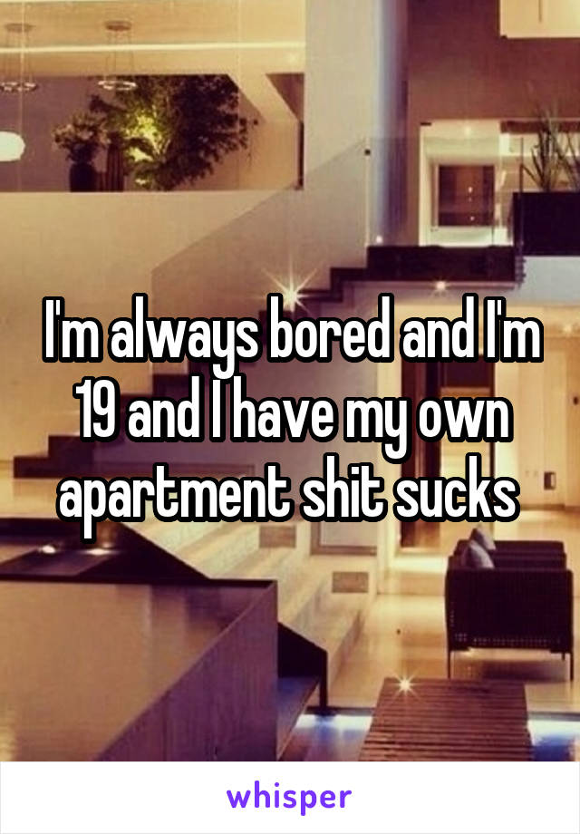 I'm always bored and I'm 19 and I have my own apartment shit sucks 