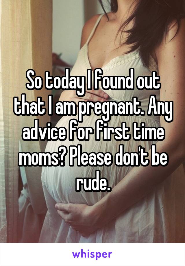 So today I found out that I am pregnant. Any advice for first time moms? Please don't be rude.