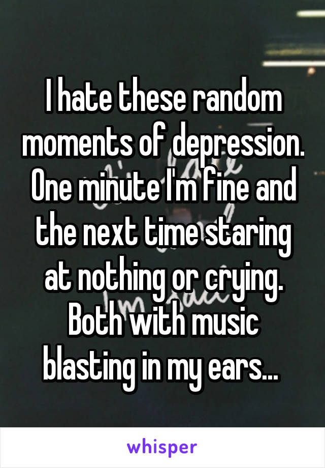 I hate these random moments of depression. One minute I'm fine and the next time staring at nothing or crying. Both with music blasting in my ears... 