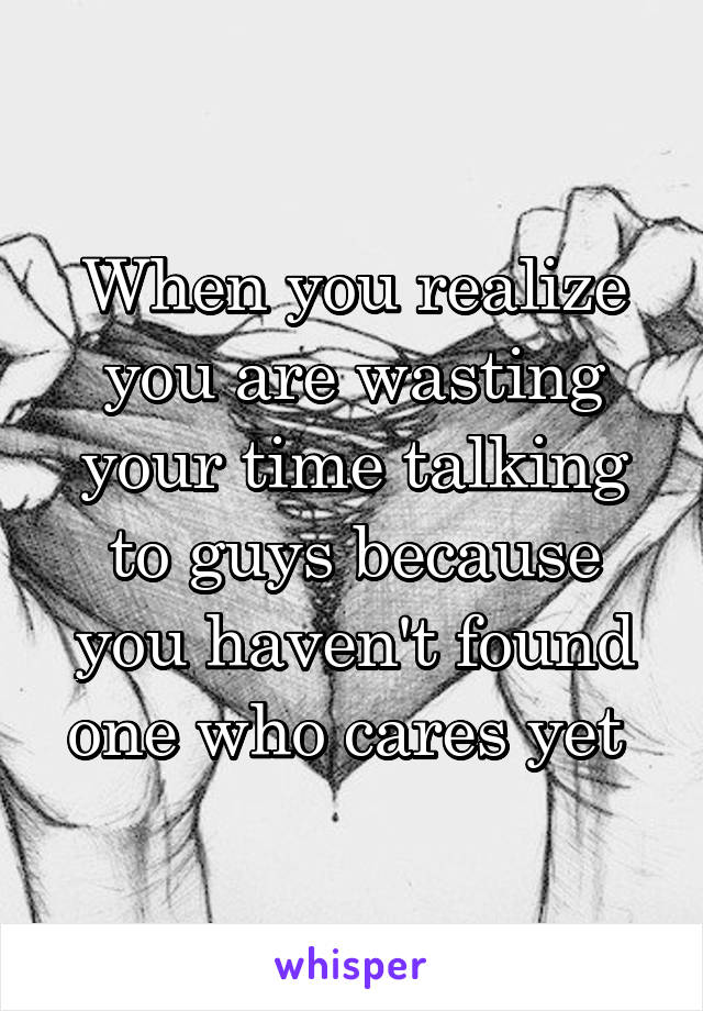 When you realize you are wasting your time talking to guys because you haven't found one who cares yet 