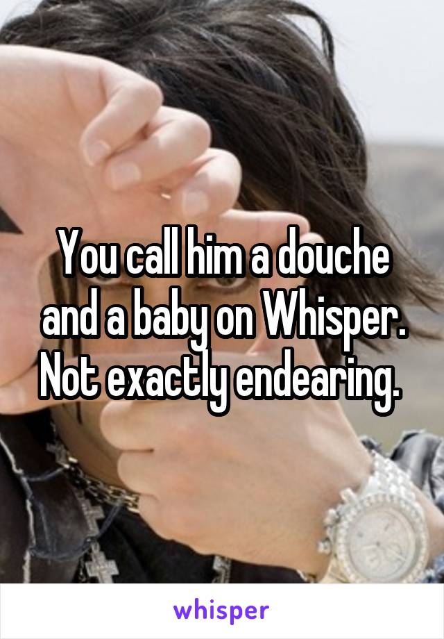 You call him a douche and a baby on Whisper. Not exactly endearing. 
