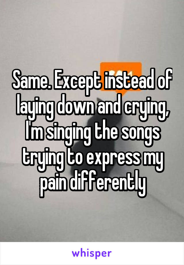 Same. Except instead of laying down and crying, I'm singing the songs trying to express my pain differently