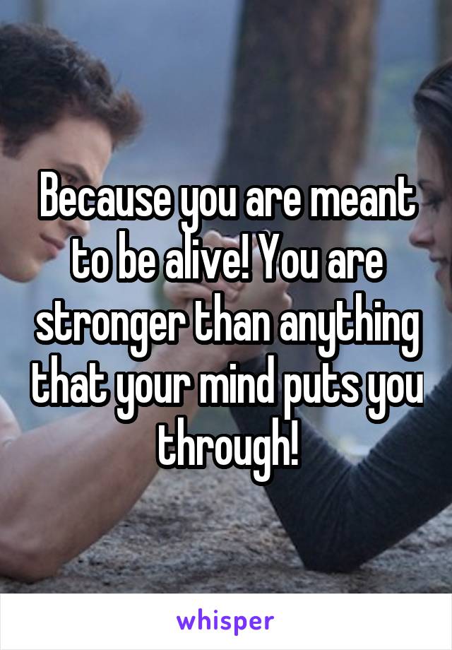 Because you are meant to be alive! You are stronger than anything that your mind puts you through!