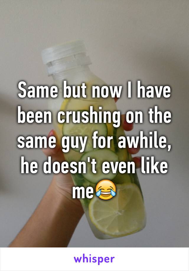 Same but now I have been crushing on the same guy for awhile, he doesn't even like me😂