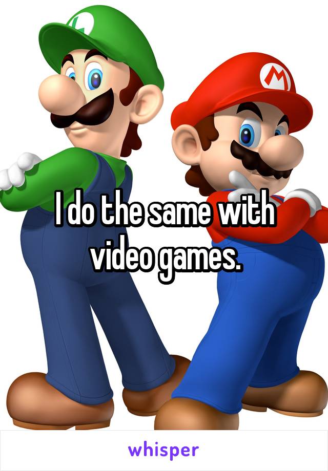 I do the same with video games.