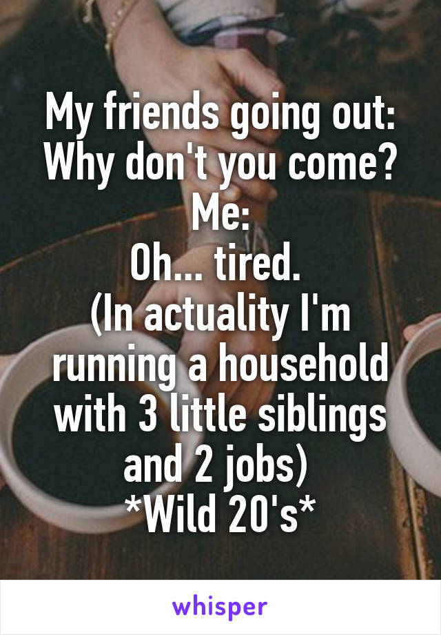 My friends going out: Why don't you come?
Me:
Oh... tired. 
(In actuality I'm running a household with 3 little siblings and 2 jobs) 
*Wild 20's*