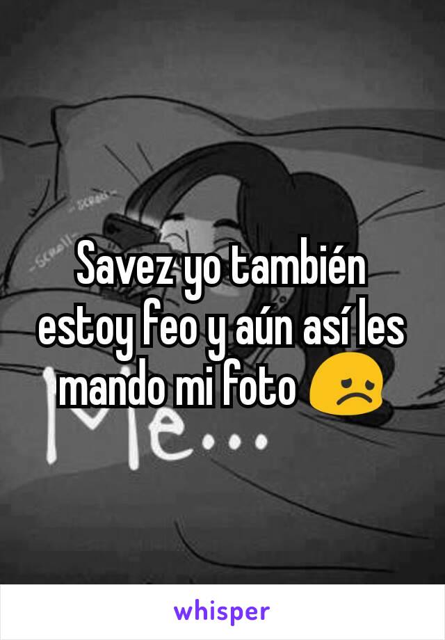 Savez yo también estoy feo y aún así les mando mi foto 😞