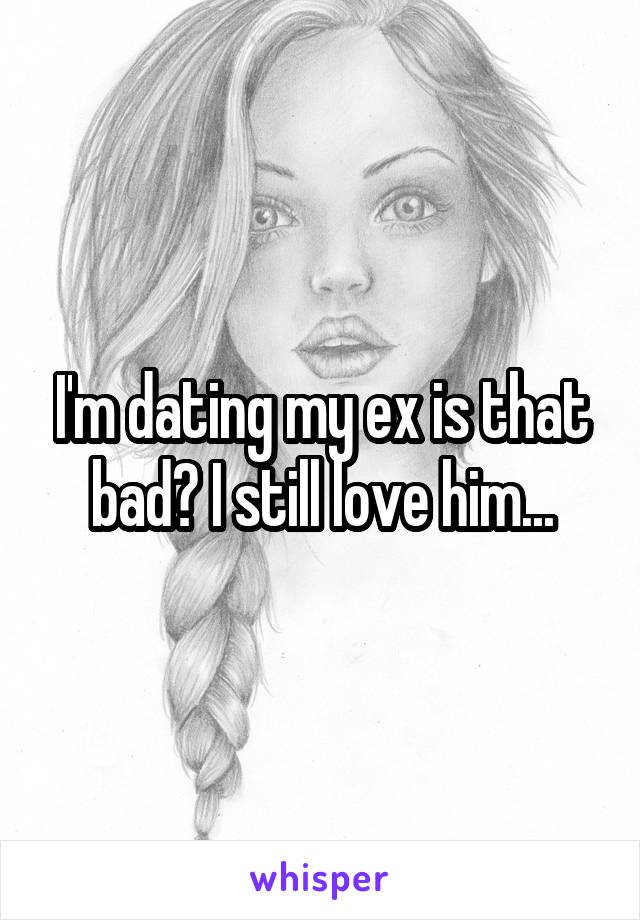 I'm dating my ex is that bad? I still love him...