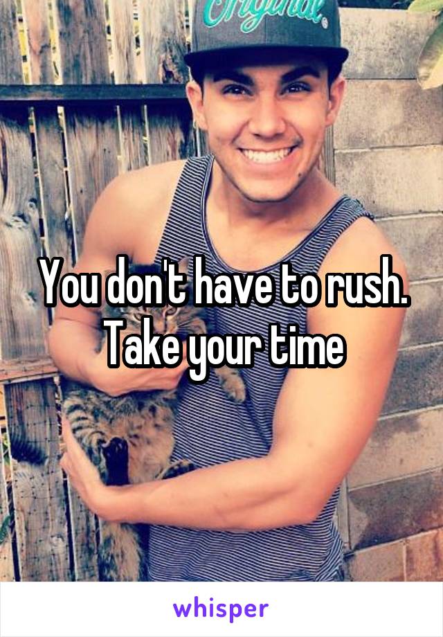 You don't have to rush. Take your time