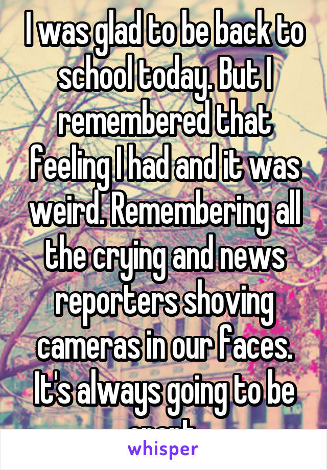 I was glad to be back to school today. But I remembered that feeling I had and it was weird. Remembering all the crying and news reporters shoving cameras in our faces. It's always going to be apart 