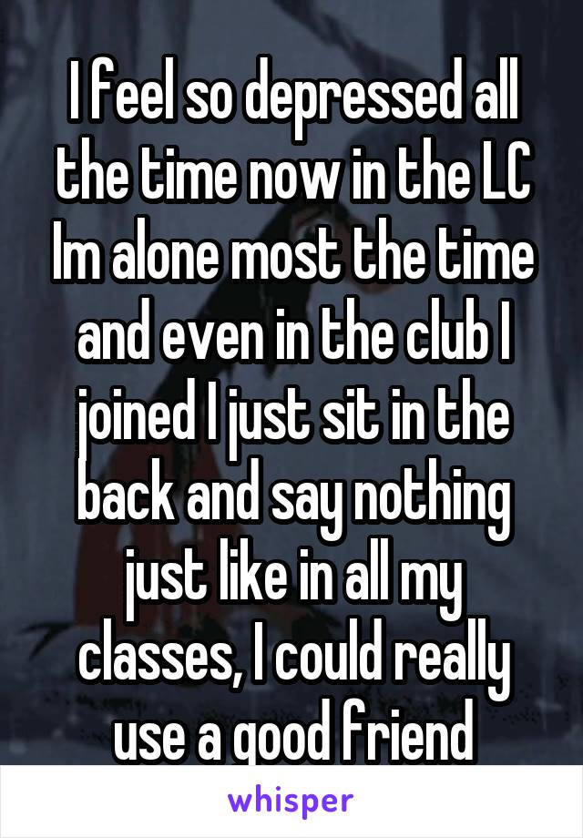 I feel so depressed all the time now in the LC Im alone most the time and even in the club I joined I just sit in the back and say nothing just like in all my classes, I could really use a good friend