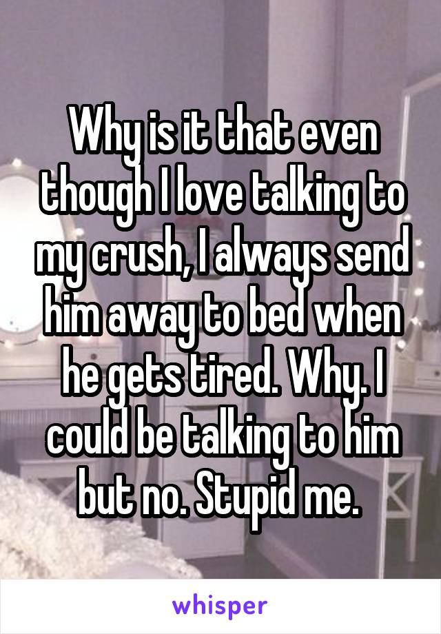 Why is it that even though I love talking to my crush, I always send him away to bed when he gets tired. Why. I could be talking to him but no. Stupid me. 