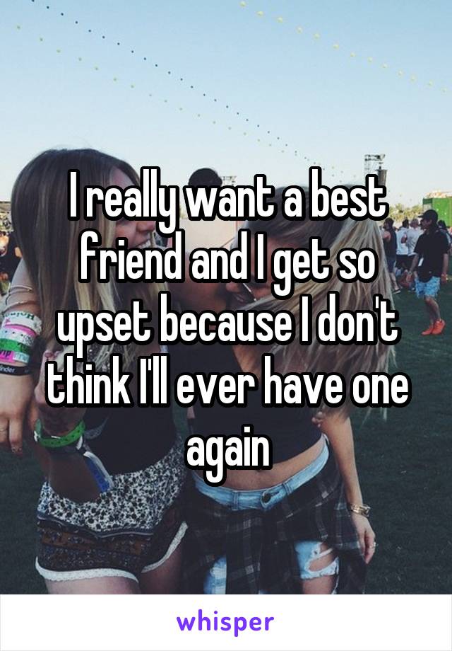 I really want a best friend and I get so upset because I don't think I'll ever have one again