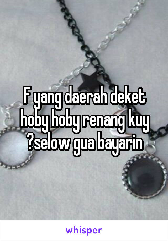 F yang daerah deket hoby hoby renang kuy ?selow gua bayarin