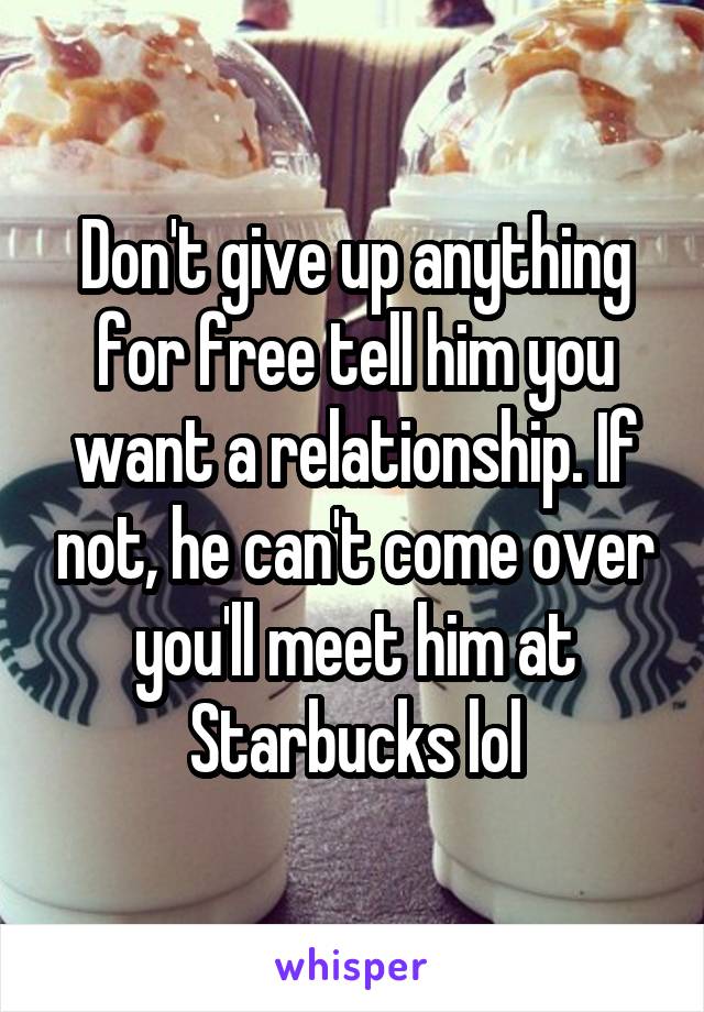 Don't give up anything for free tell him you want a relationship. If not, he can't come over you'll meet him at Starbucks lol