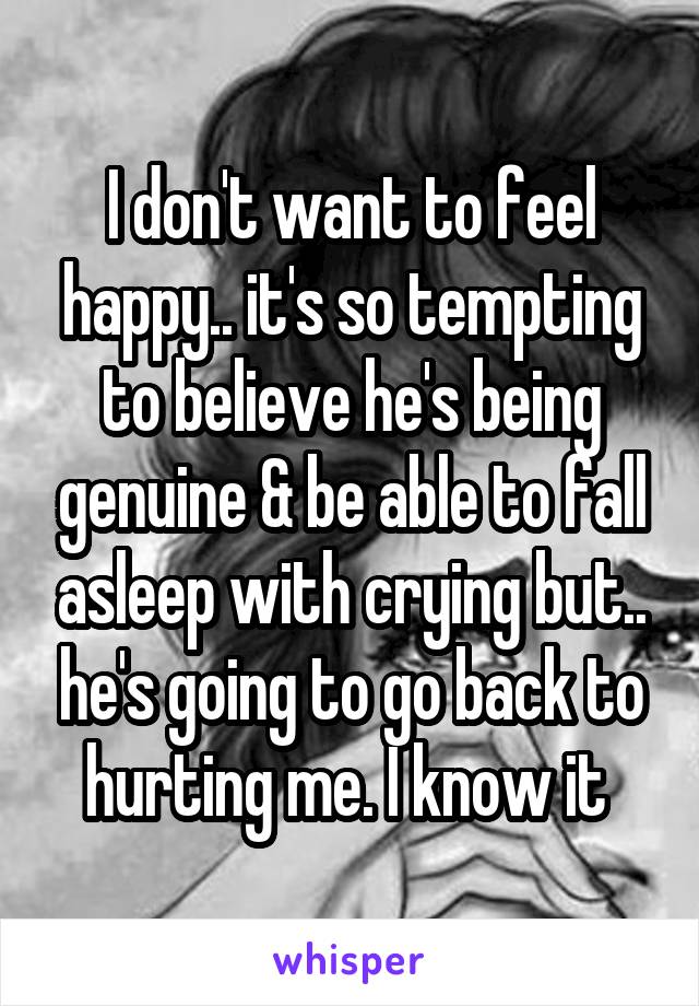 I don't want to feel happy.. it's so tempting to believe he's being genuine & be able to fall asleep with crying but.. he's going to go back to hurting me. I know it 