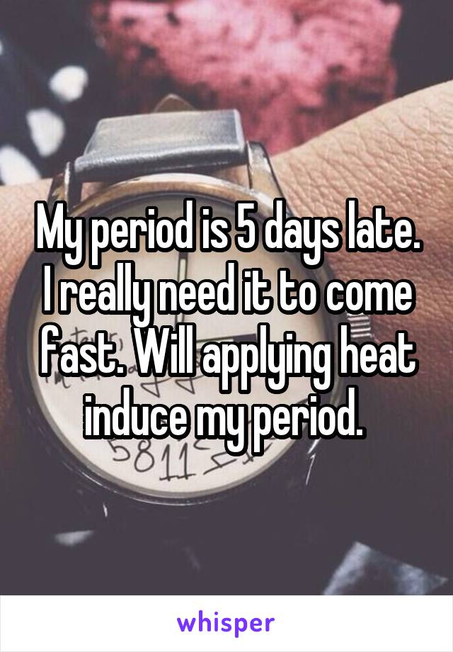 My period is 5 days late. I really need it to come fast. Will applying heat induce my period. 