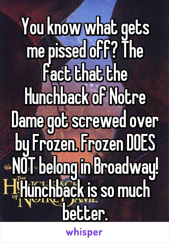 You know what gets me pissed off? The fact that the Hunchback of Notre Dame got screwed over by Frozen. Frozen DOES NOT belong in Broadway! Hunchback is so much better.