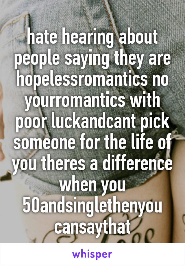 hate hearing about people saying they are hopelessromantics no yourromantics with poor luckandcant pick someone for the life of you theres a difference when you 50andsinglethenyou cansaythat