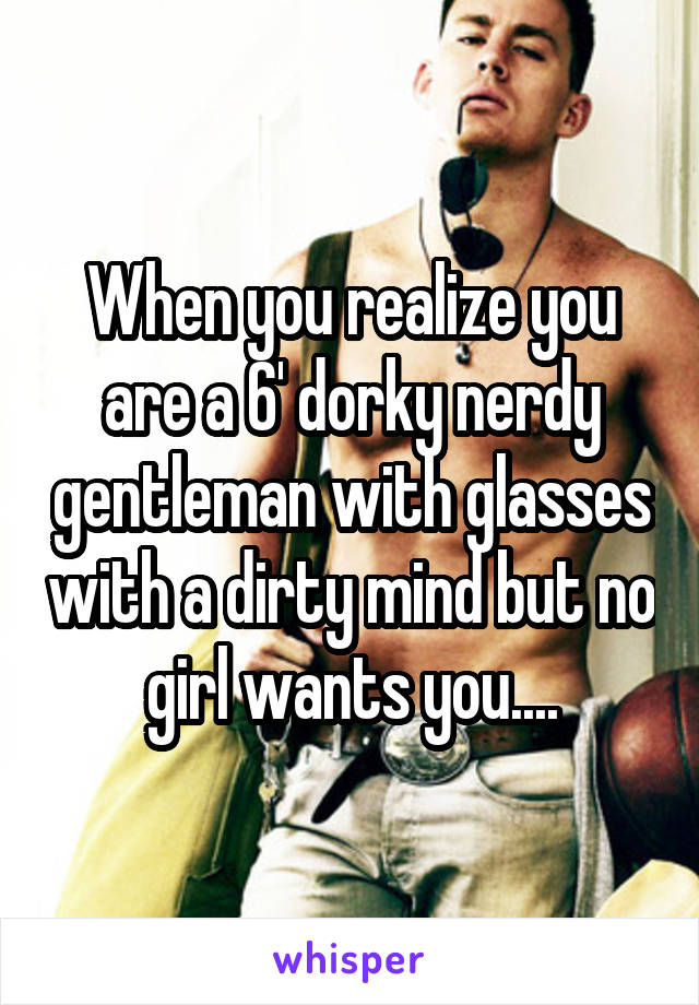 When you realize you are a 6' dorky nerdy gentleman with glasses with a dirty mind but no girl wants you....