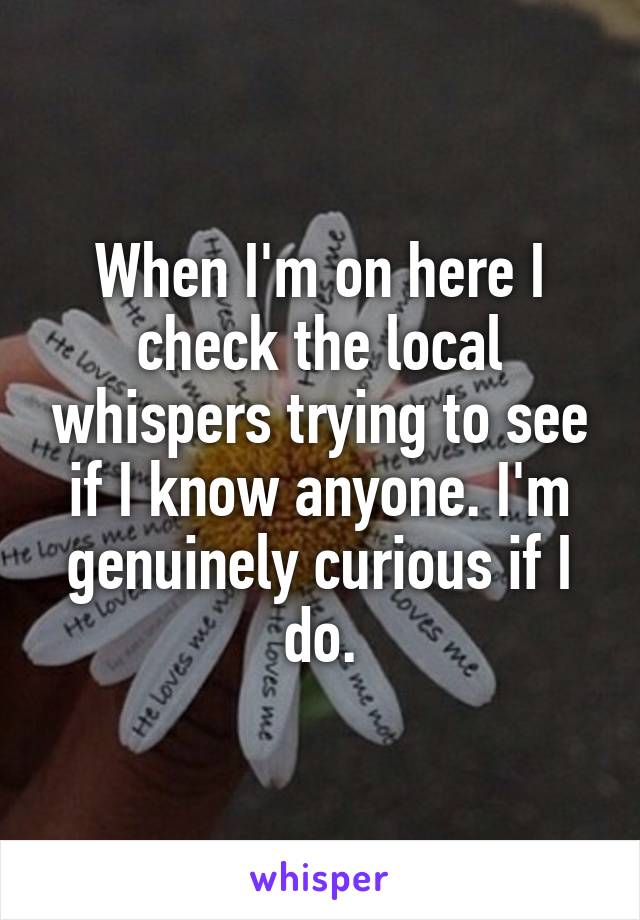 When I'm on here I check the local whispers trying to see if I know anyone. I'm genuinely curious if I do.