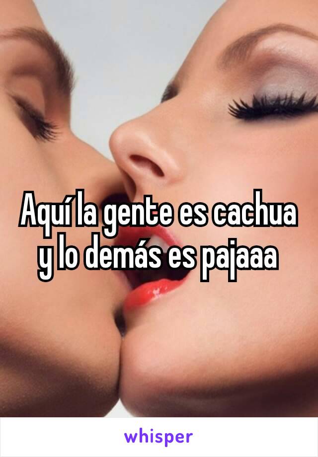 Aquí la gente es cachua y lo demás es pajaaa