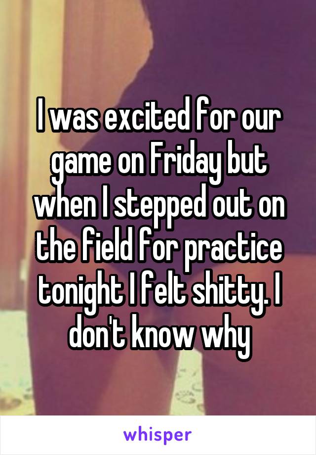 I was excited for our game on Friday but when I stepped out on the field for practice tonight I felt shitty. I don't know why