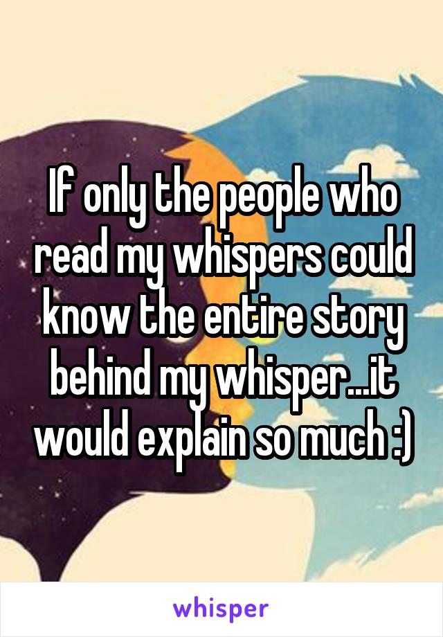 If only the people who read my whispers could know the entire story behind my whisper...it would explain so much :)