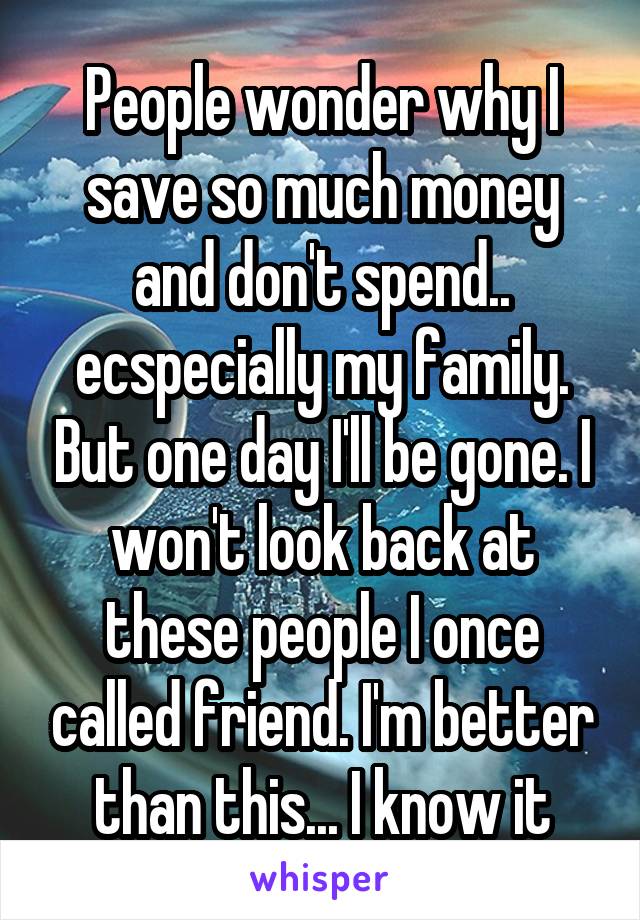 People wonder why I save so much money and don't spend.. ecspecially my family. But one day I'll be gone. I won't look back at these people I once called friend. I'm better than this... I know it