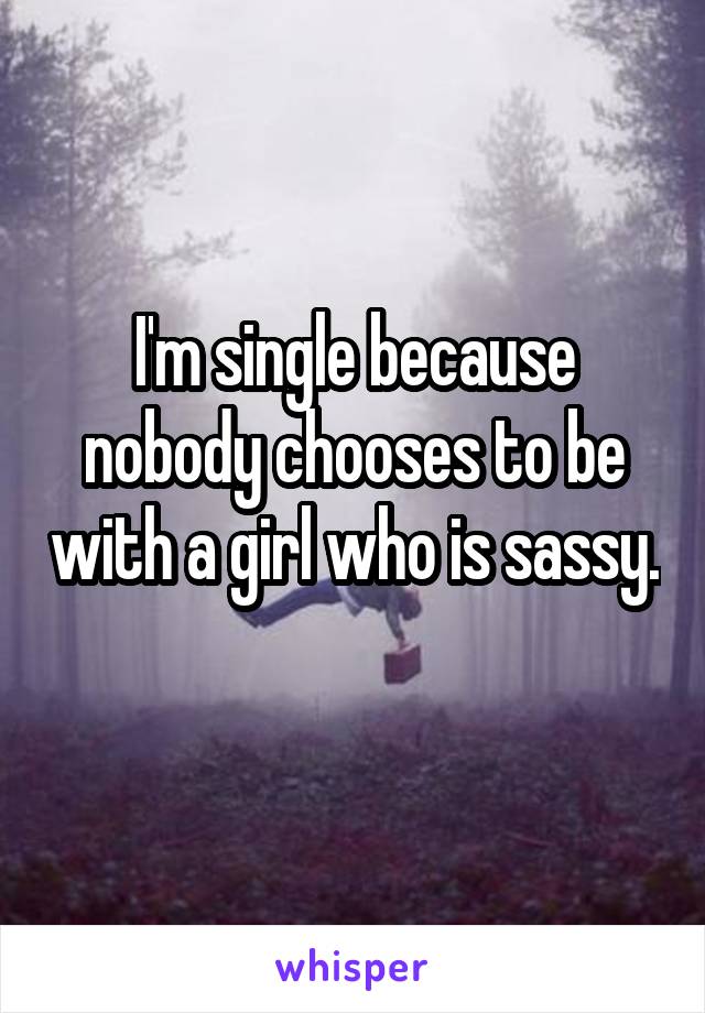 I'm single because nobody chooses to be with a girl who is sassy. 