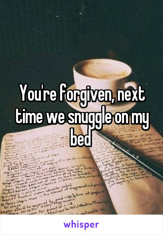 You're forgiven, next time we snuggle on my bed 