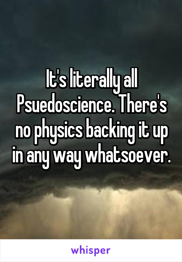 It's literally all Psuedoscience. There's no physics backing it up in any way whatsoever. 