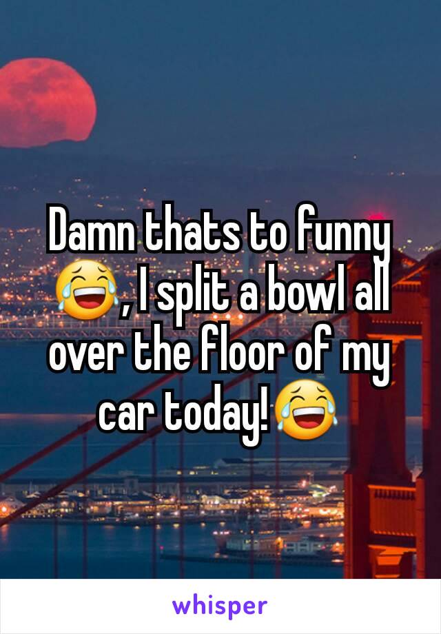 Damn thats to funny😂, I split a bowl all over the floor of my car today!😂