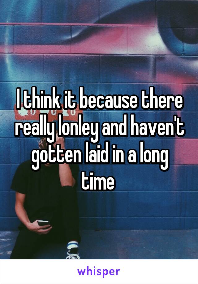 I think it because there really lonley and haven't gotten laid in a long time 