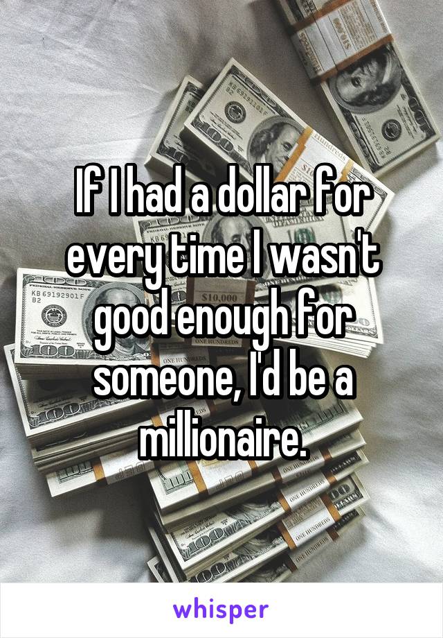 If I had a dollar for every time I wasn't good enough for someone, I'd be a millionaire.