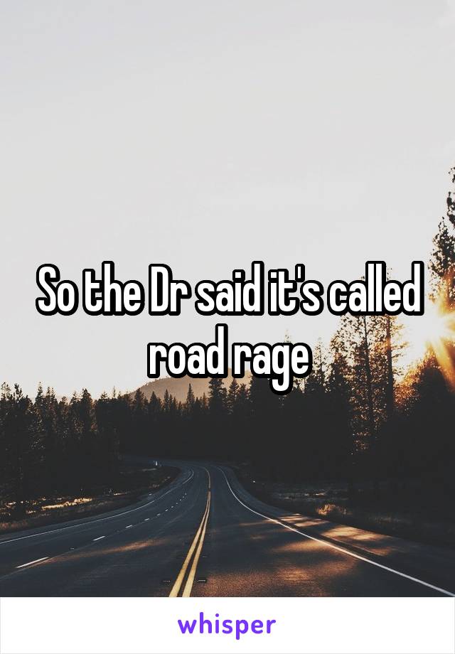 So the Dr said it's called road rage